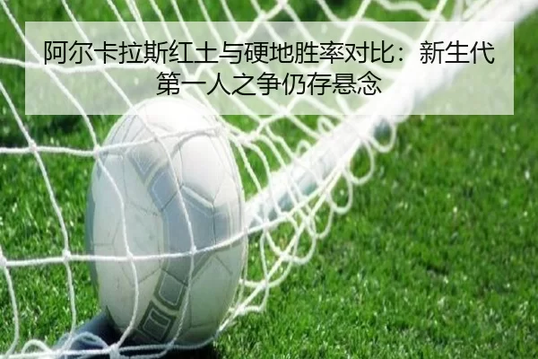 阿尔卡拉斯红土与硬地胜率对比：新生代第一人之争仍存悬念
