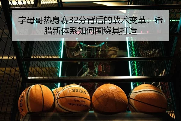 字母哥热身赛32分背后的战术变革：希腊新体系如何围绕其打造